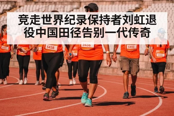 竞走世界纪录保持者刘虹退役中国田径告别一代传奇