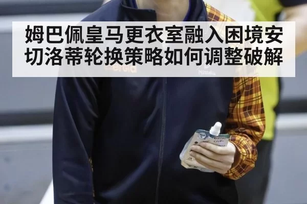 姆巴佩皇马更衣室融入困境安切洛蒂轮换策略如何调整破解